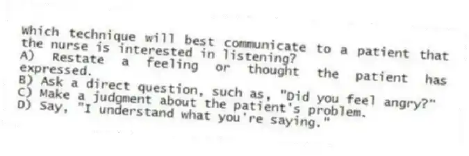 Which technique will best communicate to a patient that the nurse is interested in listening?
A) Restate a feeling or thought the patient has expressed.
B) Ask a direct question, such as, "Did you feel angry?"
C) Make a judgment about the patient's problem.
D) Say, "I understand what you're saying."
