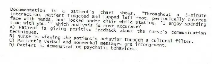 Documentation in a patient's chart shows, "Throughout a 5-minute interaction, patient fidgeted and tapped left foot, periodically covered face with hands, and looked under chair while stating, 'I enjoy spending time with you.'" Which analysis is most accurate?
A) Patient is giving positive feedback about the nurse's communication techniques.
B) Nurse is viewing the patient's behavior through a cultural filter.
C) Patient's verbal and nonverbal messages are incongruent.
D) Patient is demonstrating psychotic behaviors.