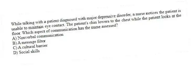 While talking with a patient diagnosed with major depressive disorder, a nurse notices the patient is unable to maintain eye contact. The patient's chin lowers to the chest while the patient looks at the floor. Which aspect of communication has the nurse assessed?
A) Nonverbal communication
B) A message filter
C) A cultural barrier
D) Social skills