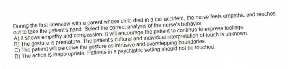 During the first interview with a parent whose child died in a car accident, the nurse feels empathic and reaches out to take the patient's hand. Select the correct analysis of the nurse's behavior.
A) It shows empathy and compassion. It will encourage the patient to continue to express feelings.
B) The gesture is premature. The patient's cultural and individual interpretation of touch is unknown.
C) The patient will perceive the gesture as intrusive and overstepping boundaries.
D) The action is inappropriate. Patients in a psychiatric setting should not be touched.