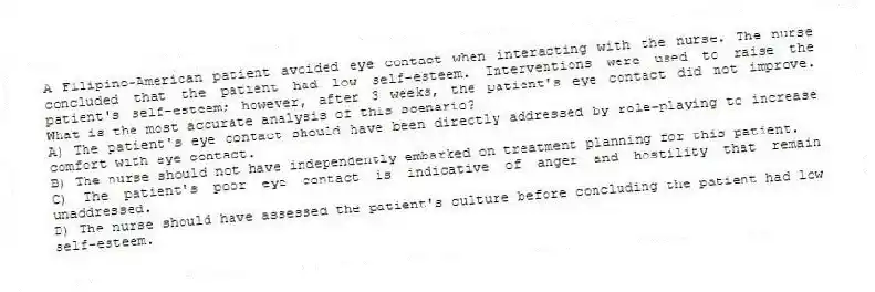 A Filipino-American patient avoided eye contact when interacting with the nurse. The nurse concluded that the patient had low self-esteem. Interventions were used to raise the patient's self-esteem; however, after 3 weeks, the patient's eye contact did not improve. What is the most accurate analysis of this scenario?
A) The patient's eye contact should have been directly addressed by role-playing to increase comfort with eye contact.
B) The nurse should not have independently embarked on treatment planning for this patient.
C) The patient's poor eye contact is indicative of anger and hostility that remain unaddressed.
D) The nurse should have assessed the patient's culture before concluding the patient had low self-esteem.
