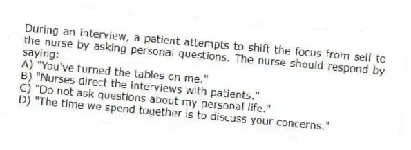 During an interview, a patient attempts to shift the focus from self to the nurse by asking personal questions. The nurse should respond by saying:
A) "You've turned the tables on me."
B) "Nurses direct the interviews with patients."
C) "Do not ask questions about my personal life."
D) "The time we spend together is to discuss your concerns."