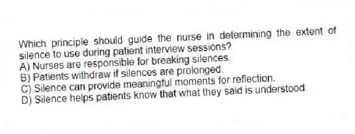 Which principle should guide the nurse in determining the extent of silence to use during patient interview sessions?
A) Nurses are responsible for breaking silences.
B) Patients withdraw if silences are prolonged.
C) Silence can provide meaningful moments for reflection.
D) Silence helps patients know that what they said is understood.