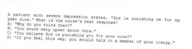 A patient with severe depression states, "God is punishing me for my past sins." What is the nurse's best response?
A) "Why do you think that?"
B) "You sound very upset about this."
C) "You believe God is punishing you for your sins?"
D) "If you feel this way, you should talk to a member of your clergy."
