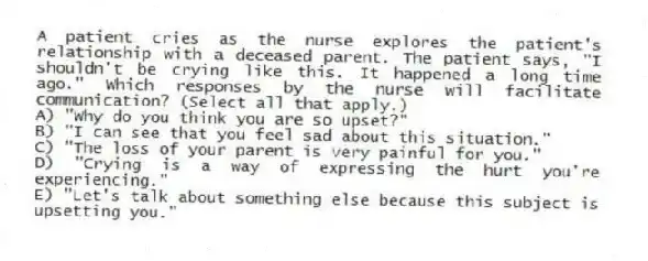 A patient cries as the nurse explores the patient's relationship with a deceased parent. The patient says, "I shouldn't be crying like this. It happened a long time ago." Which responses by the nurse will facilitate communication? (Select all that apply.)
A) "Why do you think you are so upset?"
B) "I can see that you feel sad about this situation."
C) "The loss of your parent is very painful for you."
D) "Crying is a way of expressing the hurt you're experiencing."
E) "Let's talk about something else because this subject is upsetting you."