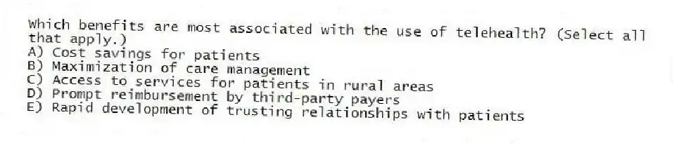 Which benefits are most associated with the use of telehealth? (Select all that apply.)
A) Cost savings for patients
B) Maximization of care management
C) Access to services for patients in rural areas
D) Prompt reimbursement by third-party payers
E) Rapid development of trusting relationships with patients