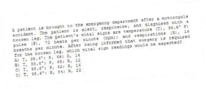 A patient is brought to the emergency department after a motorcycle accident. The patient is alert, responsive, and diagnosed with a broken leg. The patient's vital signs are temperature (T), 98.6° F; pulse (P), 72 beats per minute (bpm); and respirations (R), 16 breaths per minute. After being informed that surgery is required for the broken leg, which vital sign readings would be expected?
A) T, 98.6°; P, 64; R, 14
B) T, 98.6°; P, 68; R, 12
C) T, 98.6°; P, 62; R, 16
D) T, 98.6°; P, 84; R, 22