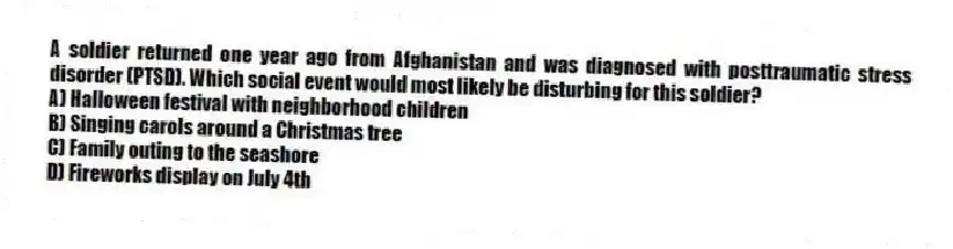 A soldier returned one year ago from Afghanistan and was diagnosed with posttraumatic stress disorder (PTSD). Which social event would most likely be disturbing for this soldier?
A) Halloween festival with neighborhood children
B) Singing carols around a Christmas tree
C) Family outing to the seashore
D) Fireworks display on July 4th