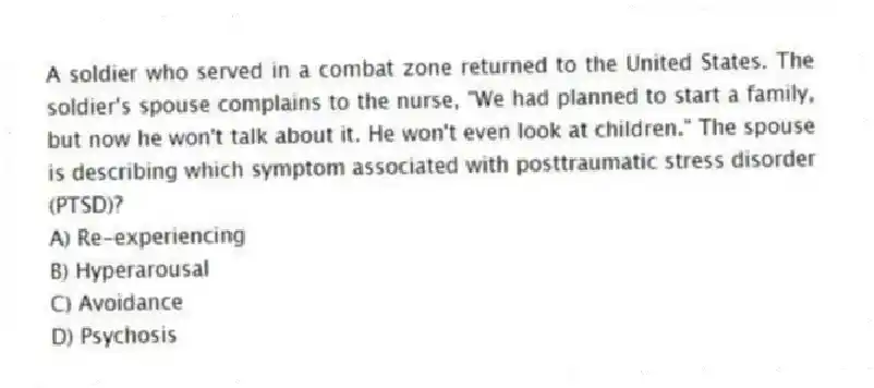 A soldier who served in a combat zone returned to the United States. The soldier's spouse complains to the nurse, "We had planned to start a family, but now he won't talk about it. He won't even look at children." The spouse is describing which symptom associated with posttraumatic stress disorder (PTSD)?
A) Re-experiencing
B) Hyperarousal
C) Avoidance
D) Psychosis