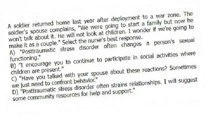 A soldier returned home last year after deployment to a war zone. The soldier's spouse complains, "We were going to start a family but now he won't talk about it. He will not look at children. I wonder if we're going to make it as a couple." Select the nurse's best response.
A) "Posttraumatic stress disorder often changes a person's sexual functioning."
B) "I encourage you to continue to participate in social activities where children are present."
C) "Have you talked with your spouse about these reactions? Sometimes we just need to confront behavior."
D) "Posttraumatic stress disorder often strains relationships. I will suggest some community resources for help and support."