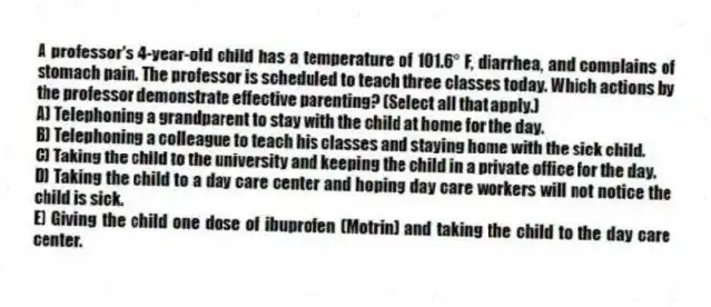 A professor's 4-year-old child has a temperature of 101.6° F, diarrhea, and complains of stomach pain. The professor is scheduled to teach three classes today. Which actions by the professor demonstrate effective parenting? (Select all that apply.)
A) Telephoning a grandparent to stay with the child at home for the day.
B) Telephoning a colleague to teach his classes and staying home with the sick child.
C) Taking the child to the university and keeping the child in a private office for the day.
D) Taking the child to a day care center and hoping day care workers will not notice the child is sick.
E) Giving the child one dose of ibuprofen (Motrin) and taking the child to the day care center.