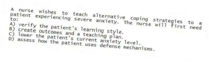 A nurse wishes to teach alternative coping strategies to a patient experiencing severe anxiety. The nurse will first need to:
A) verify the patient's learning style.
B) create outcomes and a teaching plan.
C) lower the patient's current anxiety level.
D) assess how the patient uses defense mechanisms.