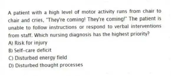 A patient with a high level of motor activity runs from chair to chair and cries, "They're coming! They're coming!" The patient is unable to follow instructions or respond to verbal interventions from staff. Which nursing diagnosis has the highest priority?
A) Risk for injury
B) Self-care deficit
C) Disturbed energy field
D) Disturbed thought processes