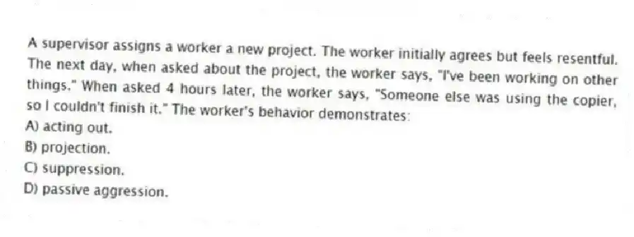 A supervisor assigns a worker a new project. The worker initially agrees but feels resentful. The next day, when asked about the project, the worker says, "I've been working on other things." When asked 4 hours later, the worker says, "Someone else was using the copier, so I couldn't finish it." The worker's behavior demonstrates:
A) acting out.
B) projection.
C) suppression.
D) passive aggression.