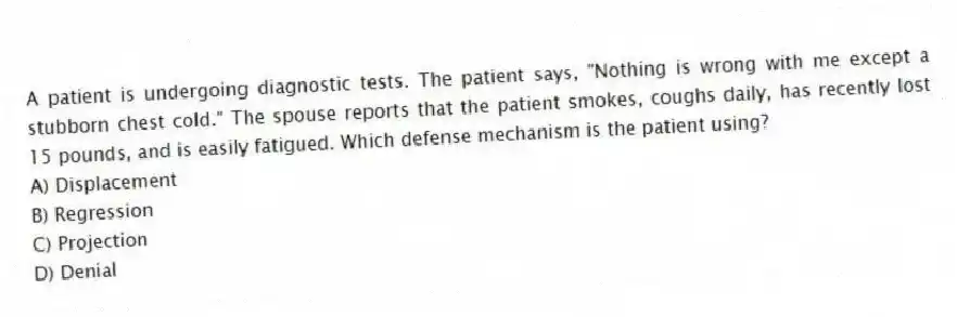 A patient is undergoing diagnostic tests. The patient says, "Nothing is wrong with me except a stubborn chest cold." The spouse reports that the patient smokes, coughs daily, has recently lost 15 pounds, and is easily fatigued. Which defense mechanism is the patient using?
A) Displacement
B) Regression
C) Projection
D) Denial