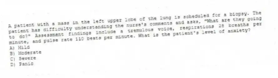 A patient with a mass in the left upper lobe of the lung is scheduled for a biopsy. The patient has difficulty understanding the nurse's comments and asks, "What are they going to do?" Assessment findings include a tremulous voice, respirations 28 breaths per minute, and pulse rate 110 beats per minute. What is the patient's level of anxiety?
A) Mild
B) Moderate
C) Severe
D) Panic