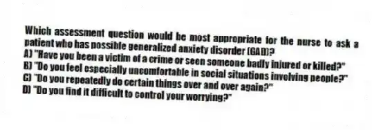 Which assessment question would be most appropriate for the nurse to ask a patient who has possible generalized anxiety disorder (GAD)?
A) "Have you been a victim of a crime or seen someone badly injured or killed?"
B) "Do you feel especially uncomfortable in social situations involving people?"
C) "Do you repeatedly do certain things over and over again?"
D) "Do you find it difficult to control your worrying?"