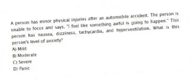 A person has minor physical injuries after an automobile accident. The person is unable to focus and says, "I feel like something awful is going to happen." This person has nausea, dizziness, tachycardia, and hyperventilation. What is this person's level of anxiety?
A) Mild
B) Moderate
C) Severe
D) Panic