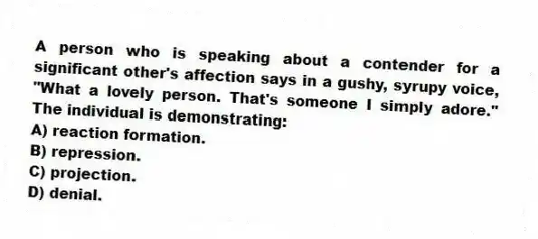 A person who is speaking about a contender for a significant other's affection says in a gushy, syrupy voice, "What a lovely person. That's someone I simply adore." The individual is demonstrating:
A) reaction formation.
B) repression.
C) projection.
D) denial.