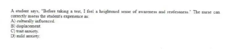 A student says, "Before taking a test, I feel a heightened sense of awareness and restlessness." The nurse can correctly assess the student's experience as:
A) culturally influenced.
B) displacement.
C) trait anxiety.
D) mild anxiety.