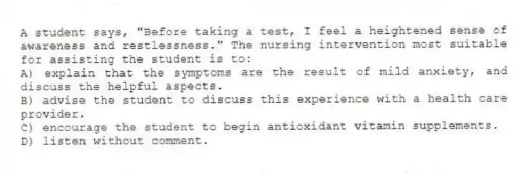 A student says, "Before taking a test, I feel a heightened sense of awareness and restlessness." The nursing intervention most suitable for assisting the student is to:
A) explain that the symptoms are the result of mild anxiety, and discuss the helpful aspects.
B) advise the student to discuss this experience with a health care provider.
C) encourage the student to begin antioxidant vitamin supplements.
D) listen without comment.
