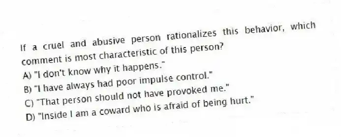 If a cruel and abusive person rationalizes this behavior, which comment is most characteristic of this person?
A) "I don't know why it happens."
B) "I have always had poor impulse control."
C) "That person should not have provoked me."
D) "Inside I am a coward who is afraid of being hurt."
