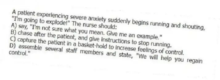 A patient experiencing severe anxiety suddenly begins running and shouting, "I'm going to explode!" The nurse should:
A) say, "I'm not sure what you mean. Give me an example."
B) chase after the patient, and give instructions to stop running.
C) capture the patient in a basket-hold to increase feelings of control.
D) assemble several staff members and state, "We will help you regain control."