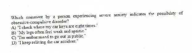 Which comment by a person experiencing severe anxiety indicates the possibility of obsessive-compulsive disorder?
A) "I check where my car keys are eight times."
B) "My legs often feel weak and spastic."
C) "I'm embarrassed to go out in public."
D) "I keep reliving the car accident."