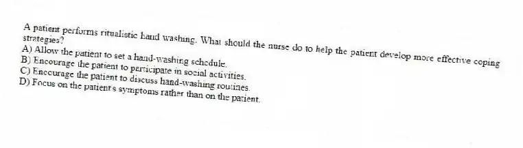 A patient performs ritualistic hand washing. What should the nurse do to help the patient develop more effective coping strategies?
A) Allow the patient to set a hand-washing schedule.
B) Encourage the patient to participate in social activities.
C) Encourage the patient to discuss hand-washing routines.
D) Focus on the patient's symptoms rather than on the patient.