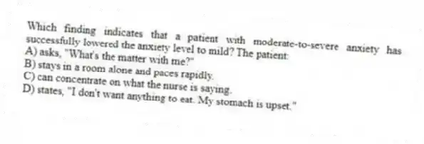 Which finding indicates that a patient with moderate-to-severe anxiety has successfully lowered the anxiety level to mild? The patient:
A) asks, "What's the matter with me?"
B) stays in a room alone and paces rapidly.
C) can concentrate on what the nurse is saying.
D) states, "I don't want anything to eat. My stomach is upset."
