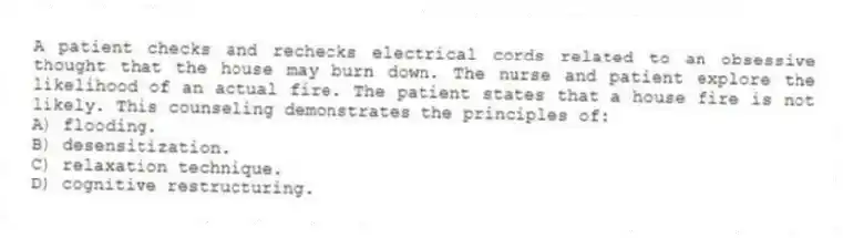 A patient checks and rechecks electrical cords related to an obsessive thought that the house may burn down. The nurse and patient explore the likelihood of an actual fire. The patient states that a house fire is not likely. This counseling demonstrates the principles of:
A) flooding.
B) desensitization.
C) relaxation technique.
D) cognitive restructuring.