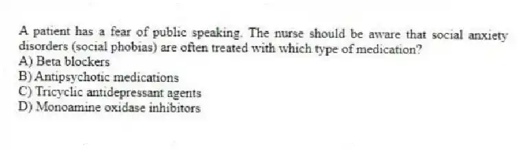 A patient has a fear of public speaking. The nurse should be aware that social anxiety disorders (social phobias) are often treated with which type of medication?
A) Beta blockers
B) Antipsychotic medications
C) Tricyclic antidepressant agents
D) Monoamine oxidase inhibitors