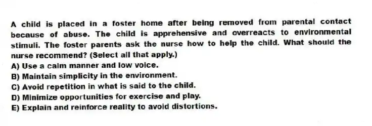 A child is placed in a foster home after being removed from parental contact because of abuse. The child is apprehensive and overreacts to environmental stimuli. The foster parents ask the nurse how to help the child. What should the nurse recommend? (Select all that apply.)
A) Use a calm manner and low voice.
B) Maintain simplicity in the environment.
C) Avoid repetition in what is said to the child.
D) Minimize opportunities for exercise and play.
E) Explain and reinforce reality to avoid distortions.