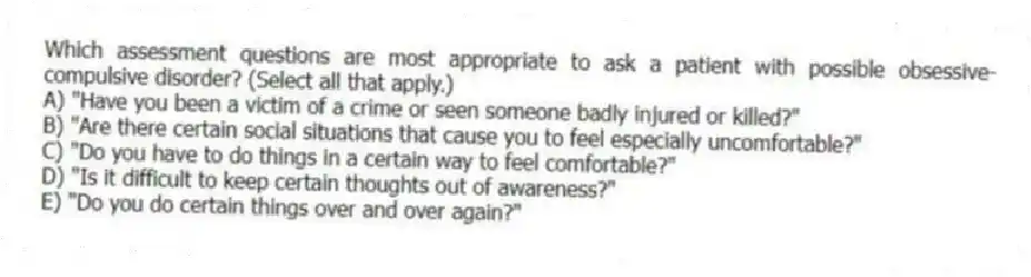 Which assessment questions are most appropriate to ask a patient with possible obsessive-compulsive disorder? (Select all that apply.)
A) "Have you been a victim of a crime or seen someone badly injured or killed?"
B) "Are there certain social situations that cause you to feel especially uncomfortable?"
C) "Do you have to do things in a certain way to feel comfortable?"
D) "Is it difficult to keep certain thoughts out of awareness?"
E) "Do you do certain things over and over again?"