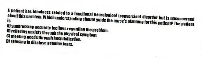 A patient has blindness related to a functional neurological (conversion) disorder but is unconcerned about this problem. Which understanding should guide the nurse's planning for this patient? The patient is:
A) suppressing accurate feelings regarding the problem.
B) relieving anxiety through the physical symptom.
C) meeting needs through hospitalization.
D) refusing to disclose genuine fears.