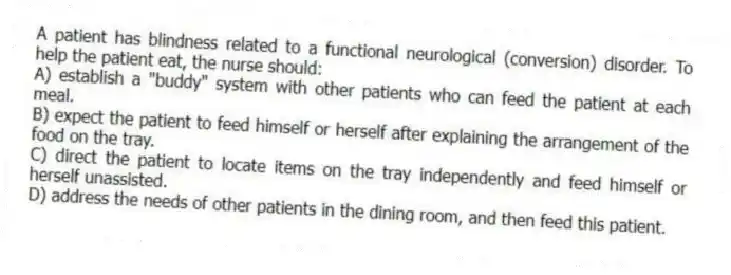 A patient has blindness related to a functional neurological (conversion) disorder. To help the patient eat, the nurse should:
A) establish a "buddy" system with other patients who can feed the patient at each meal.
B) expect the patient to feed himself or herself after explaining the arrangement of the food on the tray.
C) direct the patient to locate items on the tray independently and feed himself or herself unassisted.
D) address the needs of other patients in the dining room, and then feed this patient.