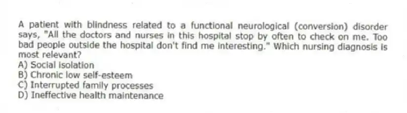 A patient with blindness related to a functional neurological (conversion) disorder says, "All the doctors and nurses in this hospital stop by often to check on me. Too bad people outside the hospital don't find me interesting." Which nursing diagnosis is most relevant?
A) Social isolation
B) Chronic low self-esteem
C) Interrupted family processes
D) Ineffective health maintenance