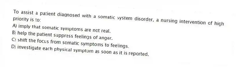 To assist a patient diagnosed with a somatic system disorder, a nursing intervention of high priority is to:
A) imply that somatic symptoms are not real.
B) help the patient suppress feelings of anger.
C) shift the focus from somatic symptoms to feelings.
D) investigate each physical symptom as soon as it is reported.