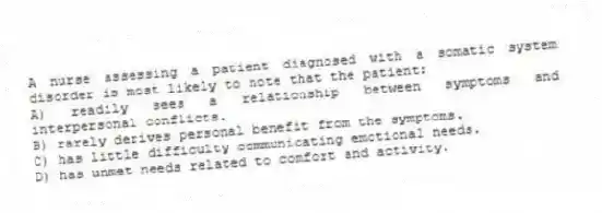 A nurse assessing a patient diagnosed with a somatic system disorder is most likely to note that the patient:
A) readily sees a relationship between symptoms and interpersonal conflicts.
B) rarely derives personal benefit from the symptoms.
C) has little difficulty communicating emotional needs.
D) has unmet needs related to comfort and activity.