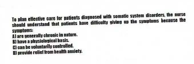 To plan effective care for patients diagnosed with somatic system disorders, the nurse should understand that patients have difficulty giving up the symptoms because the symptoms:
A) are generally chronic in nature.
B) have a physiological basis.
C) can be voluntarily controlled.
D) provide relief from health anxiety.