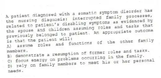 A patient diagnosed with a somatic symptom disorder has the nursing diagnosis: interrupted family processes, related to patient's disabling symptoms as evidenced by the spouse and children assuming roles and tasks that previously belonged to patient. An appropriate outcome is that the patient will:
A) assume roles and functions of the other family members.
B) demonstrate a resumption of former roles and tasks.
C) focus energy on problems occurring in the family.
D) rely on family members to meet his or her personal needs.