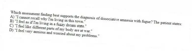 Which assessment finding best supports the diagnosis of dissociative amnesia with fugue? The patient states:
A) "I cannot recall why I'm living in this town."
B) "I feel as if I'm living in a fuzzy dream state."
C) "I feel like different parts of my body are at war."
D) "I feel very anxious and worried about my problems."