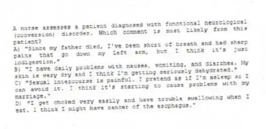 A nurse assesses a patient diagnosed with functional neurological (conversion) disorder. Which comment is most likely from this patient?
A) "Since my father died, I've been short of breath and had sharp pains that go down my left arm, but I think it's just indigestion."
B) "I have daily problems with nausea, vomiting, and diarrhea. My skin is very dry and I think I'm getting seriously dehydrated."
C) "Sexual intercourse is painful. I pretend as if I'm asleep so I can avoid it. I think it's starting to cause problems with my marriage."
D) "I get choked very easily and have trouble swallowing when I eat. I think I might have cancer of the esophagus."