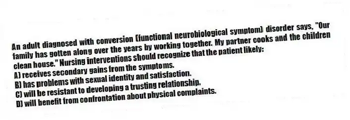 An adult diagnosed with conversion (functional neurobiological symptom) disorder says, "Our family has gotten along over the years by working together. My partner cooks and the children clean house." Nursing interventions should recognize that the patient likely:
A) receives secondary gains from the symptoms.
B) has problems with sexual identity and satisfaction.
C) will be resistant to developing a trusting relationship.
D) will benefit from confrontation about physical complaints.