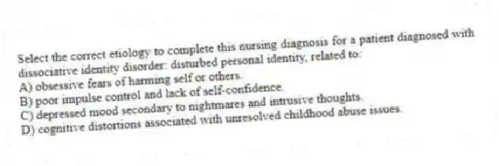Select the correct etiology to complete this nursing diagnosis for a patient diagnosed with dissociative identity disorder: disturbed personal identity, related to:
A) obsessive fears of harming self or others.
B) poor impulse control and lack of self-confidence.
C) depressed mood secondary to nightmares and intrusive thoughts.
D) cognitive distortions associated with unresolved childhood abuse issues.