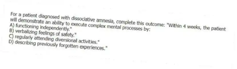 For a patient diagnosed with dissociative amnesia, complete this outcome: "Within 4 weeks, the patient will demonstrate an ability to execute complex mental processes by:
A) functioning independently."
B) verbalizing feelings of safety."
C) regularly attending diversional activities."
D) describing previously forgotten experiences."
