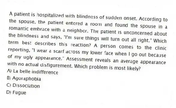 A patient is hospitalized with blindness of sudden onset. According to the spouse, the patient entered a room and found the spouse in a romantic embrace with a neighbor. The patient is unconcerned about the blindness and says, "I'm sure things will turn out all right." Which term best describes this reaction? A person comes to the clinic reporting, "I wear a scarf across my lower face when I go out because of my ugly appearance." Assessment reveals an average appearance with no actual disfigurement. Which problem is most likely?
A) La belle indifference
B) Agoraphobia
C) Dissociation
D) Fugue
