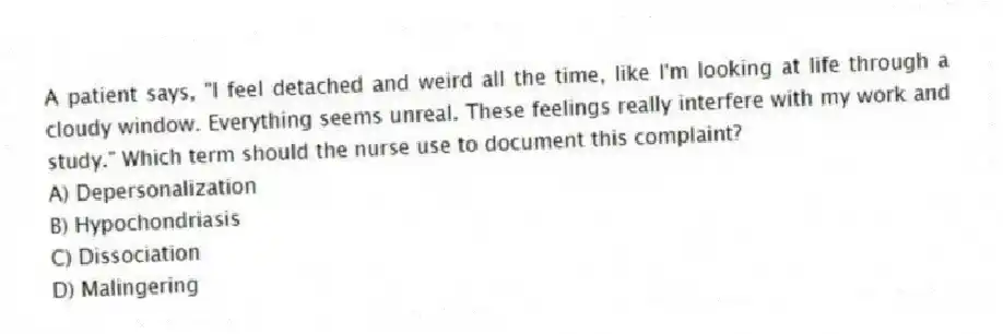 A patient says, "I feel detached and weird all the time, like I'm looking at life through a cloudy window. Everything seems unreal. These feelings really interfere with my work and study." Which term should the nurse use to document this complaint?
A) Depersonalization
B) Hypochondriasis
C) Dissociation
D) Malingering