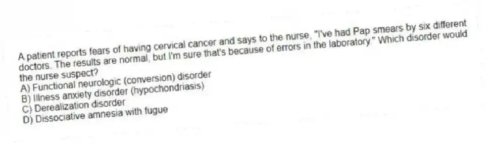 A patient reports fears of having cervical cancer and says to the nurse, "I've had Pap smears by six different doctors. The results are normal, but I'm sure that's because of errors in the laboratory." Which disorder would the nurse suspect?
A) Functional neurologic (conversion) disorder
B) Illness anxiety disorder (hypochondriasis)
C) Derealization disorder
D) Dissociative amnesia with fugue