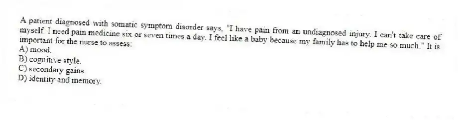 A patient diagnosed with somatic symptom disorder says, "I have pain from an undiagnosed injury. I can't take care of myself. I need pain medicine six or seven times a day. I feel like a baby because my family has to help me so much." It is important for the nurse to assess:
A) mood.
B) cognitive style.
C) secondary gains.
D) identity and memory.